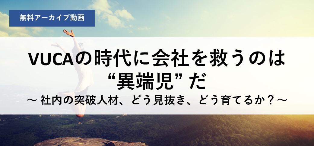 VUCAの時代に会社を救うのは“異端児”だ～社内の突破人材、どう見抜き、どう育てるか？～